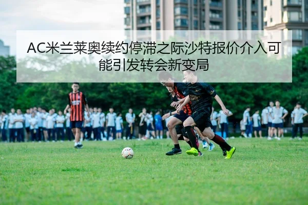 AC米兰莱奥续约停滞之际沙特报价介入可能引发转会新变局
