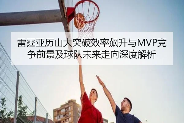 雷霆亚历山大突破效率飙升与MVP竞争前景及球队未来走向深度解析